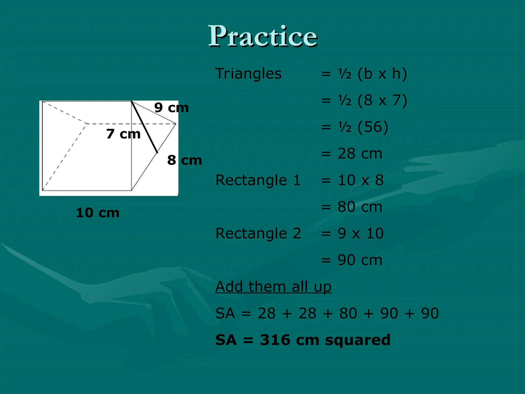 Practice
Practice
10 cm
8 cm
9 cm
7 cm
Triangles = ½ (b x h)
= ½ (8 x 7)
= ½ (56)
= 28 cm
Rectangle 1 = 10 x 8
= 80 cm
Rectangle 2 = 9 x 10
= 90 cm
Add them all up
SA = 28 + 28 + 80 + 90 + 90
SA = 316 cm squared
 