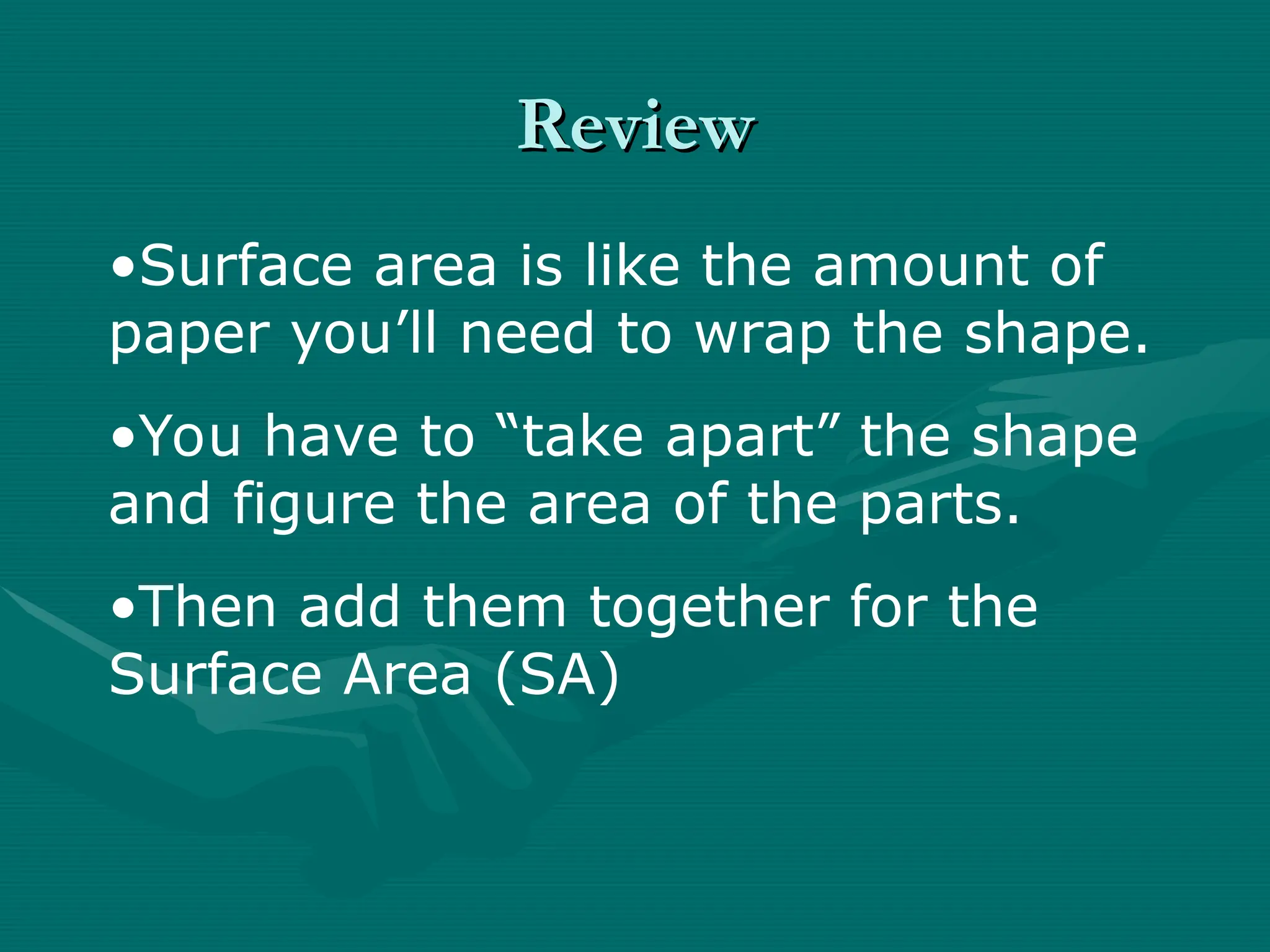Review
Review
•Surface area is like the amount of
paper you’ll need to wrap the shape.
•You have to “take apart” the shape
and figure the area of the parts.
•Then add them together for the
Surface Area (SA)
 