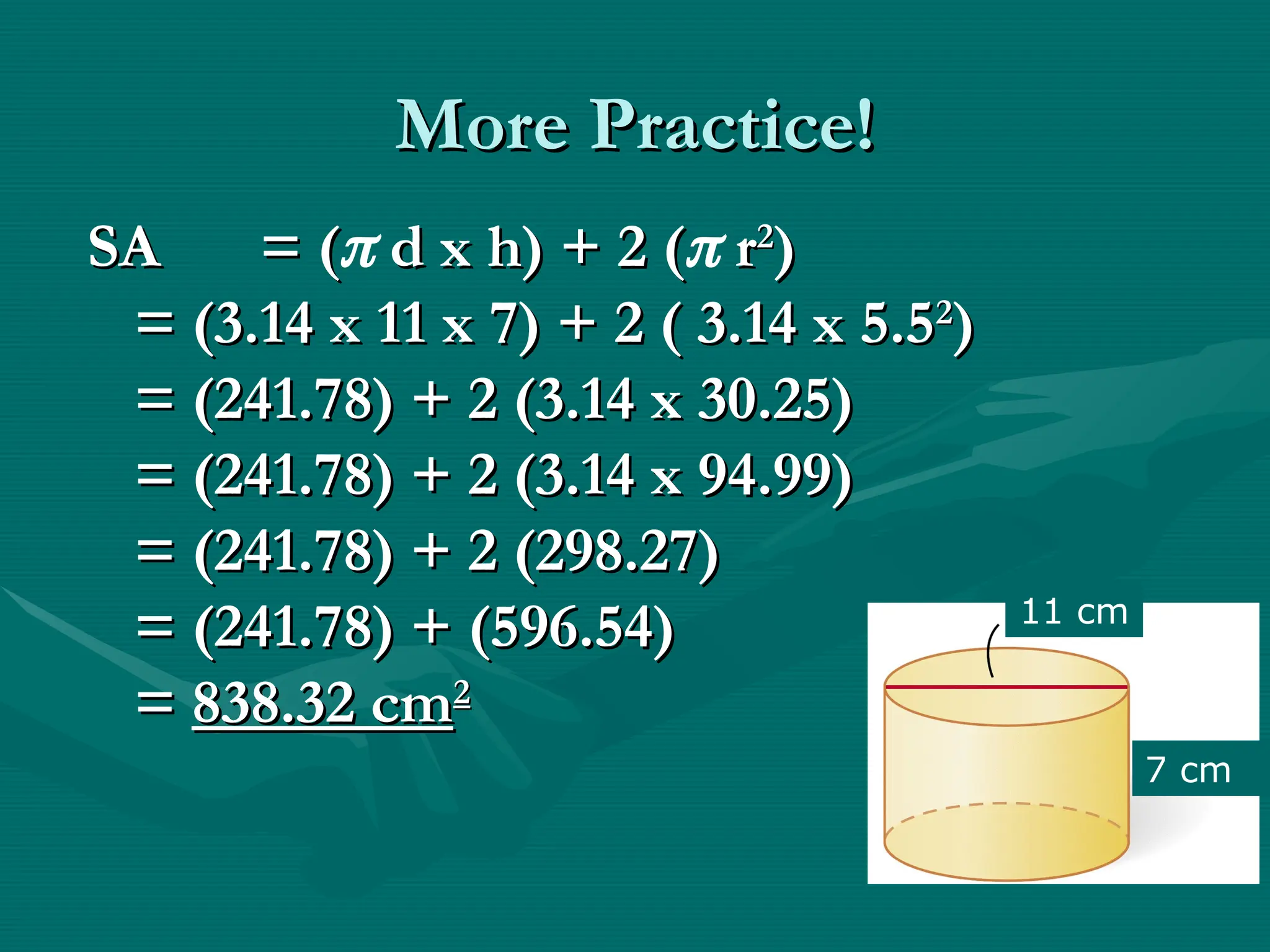 More Practice!
More Practice!
SA
SA = (
= ( d x h) + 2 (
d x h) + 2 ( r
r2
2
)
)
= (3.14 x 11 x 7) + 2 ( 3.14 x 5.5
= (3.14 x 11 x 7) + 2 ( 3.14 x 5.52
2
)
)
= (241.78) + 2 (3.14 x 30.25)
= (241.78) + 2 (3.14 x 30.25)
= (241.78) + 2 (3.14 x 94.99)
= (241.78) + 2 (3.14 x 94.99)
= (241.78) + 2 (298.27)
= (241.78) + 2 (298.27)
= (241.78) + (596.54)
= (241.78) + (596.54)
=
= 838.32 cm
838.32 cm2
2
11 cm
7 cm
 