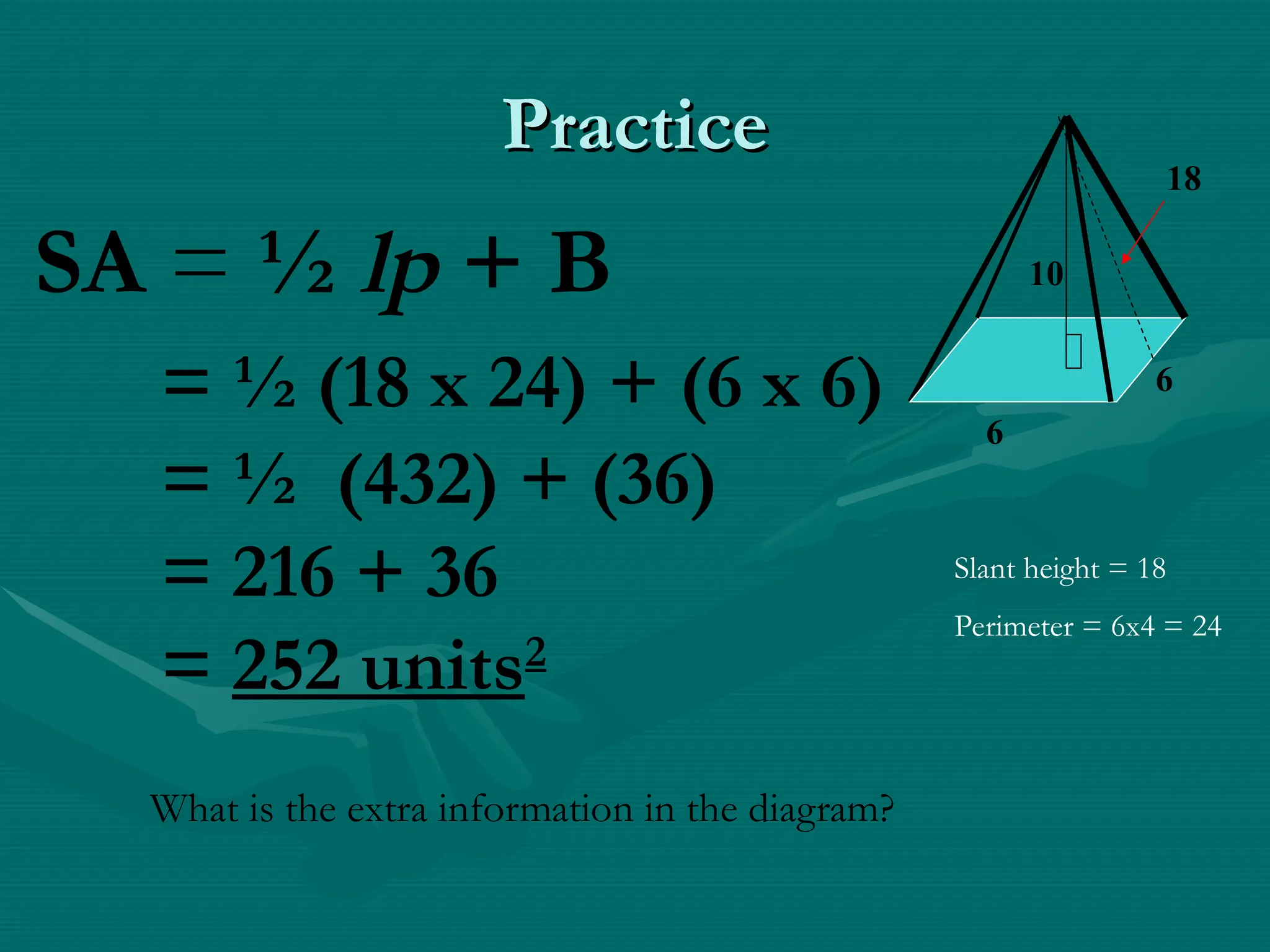 Practice
Practice
6
6
18
10
SA = ½ lp + B
= ½ (18 x 24) + (6 x 6)
= ½ (432) + (36)
= 216 + 36
= 252 units2
Slant height = 18
Perimeter = 6x4 = 24
What is the extra information in the diagram?
 