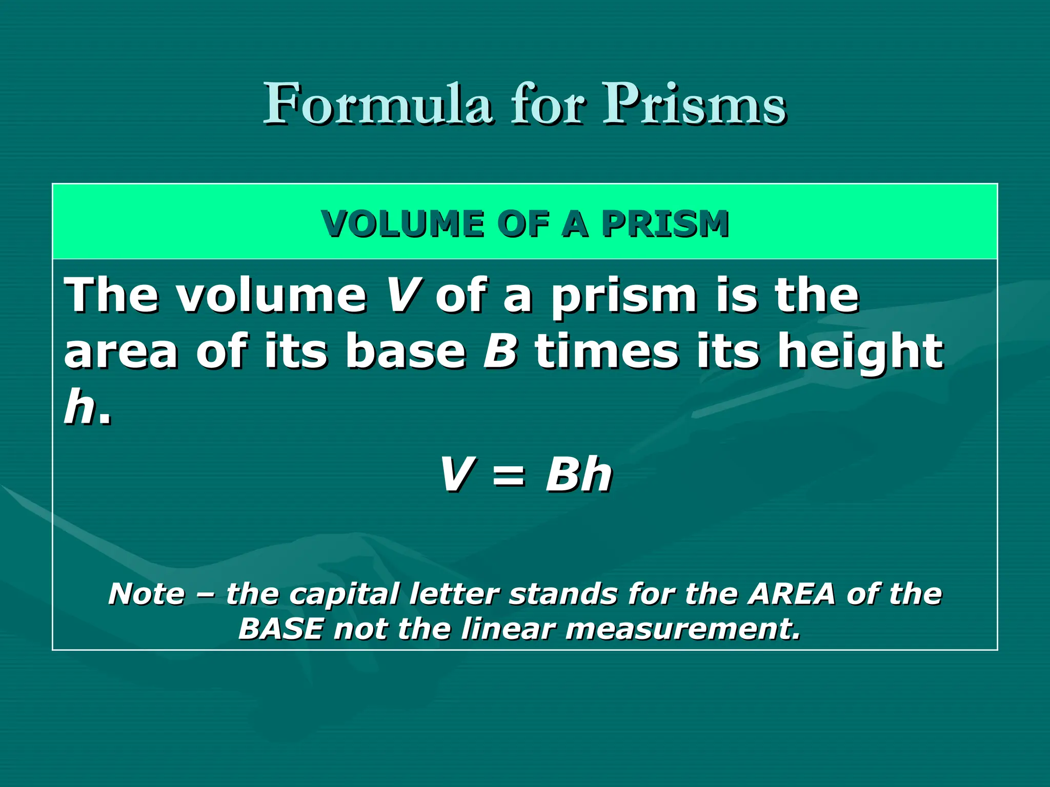Formula for Prisms
Formula for Prisms
VOLUME OF A PRISM
VOLUME OF A PRISM
The volume
The volume V
V of a prism is the
of a prism is the
area of its base
area of its base B
B times its height
times its height
h
h.
.
V
V =
= Bh
Bh
Note – the capital letter stands for the AREA of the
Note – the capital letter stands for the AREA of the
BASE not the linear measurement.
BASE not the linear measurement.
 