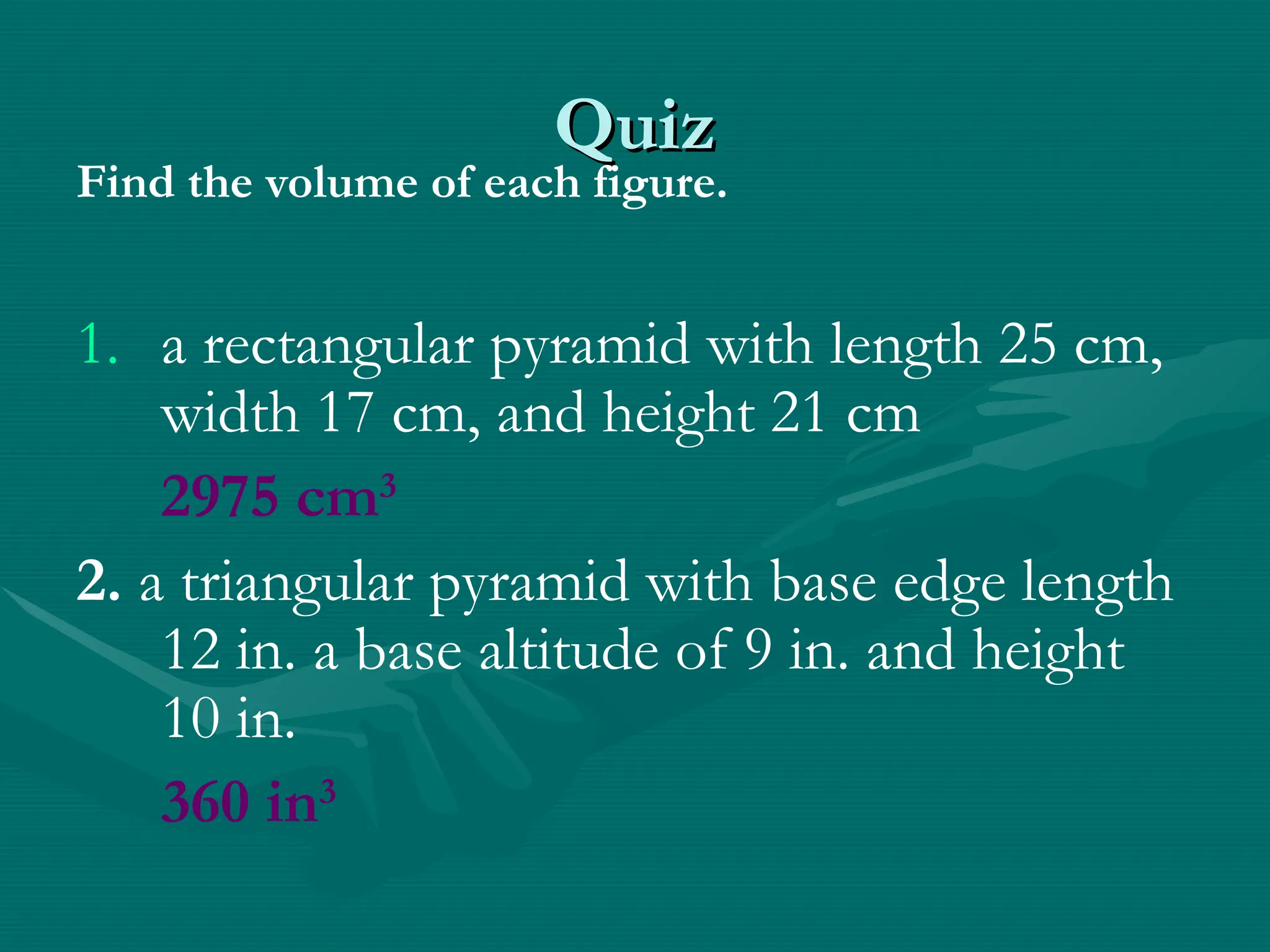 Quiz
Quiz
Find the volume of each figure.
1. a rectangular pyramid with length 25 cm,
width 17 cm, and height 21 cm
2975 cm3
2. a triangular pyramid with base edge length
12 in. a base altitude of 9 in. and height
10 in.
360 in3
 