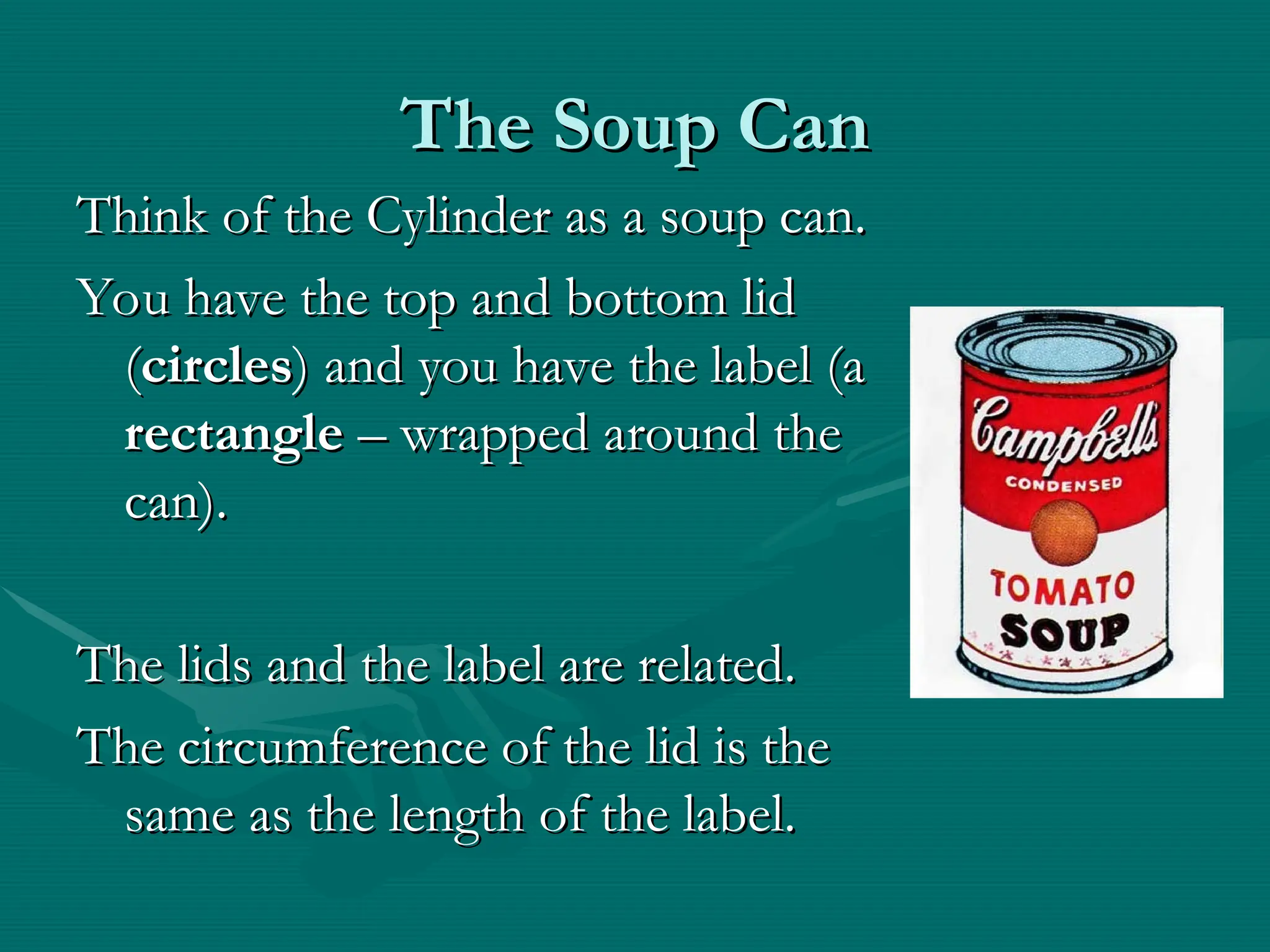The Soup Can
The Soup Can
Think of the Cylinder as a soup can.
Think of the Cylinder as a soup can.
You have the top and bottom lid
You have the top and bottom lid
(
(circles
circles) and you have the label (a
) and you have the label (a
rectangle
rectangle – wrapped around the
– wrapped around the
can).
can).
The lids and the label are related.
The lids and the label are related.
The circumference of the lid is the
The circumference of the lid is the
same as the length of the label.
same as the length of the label.
 
