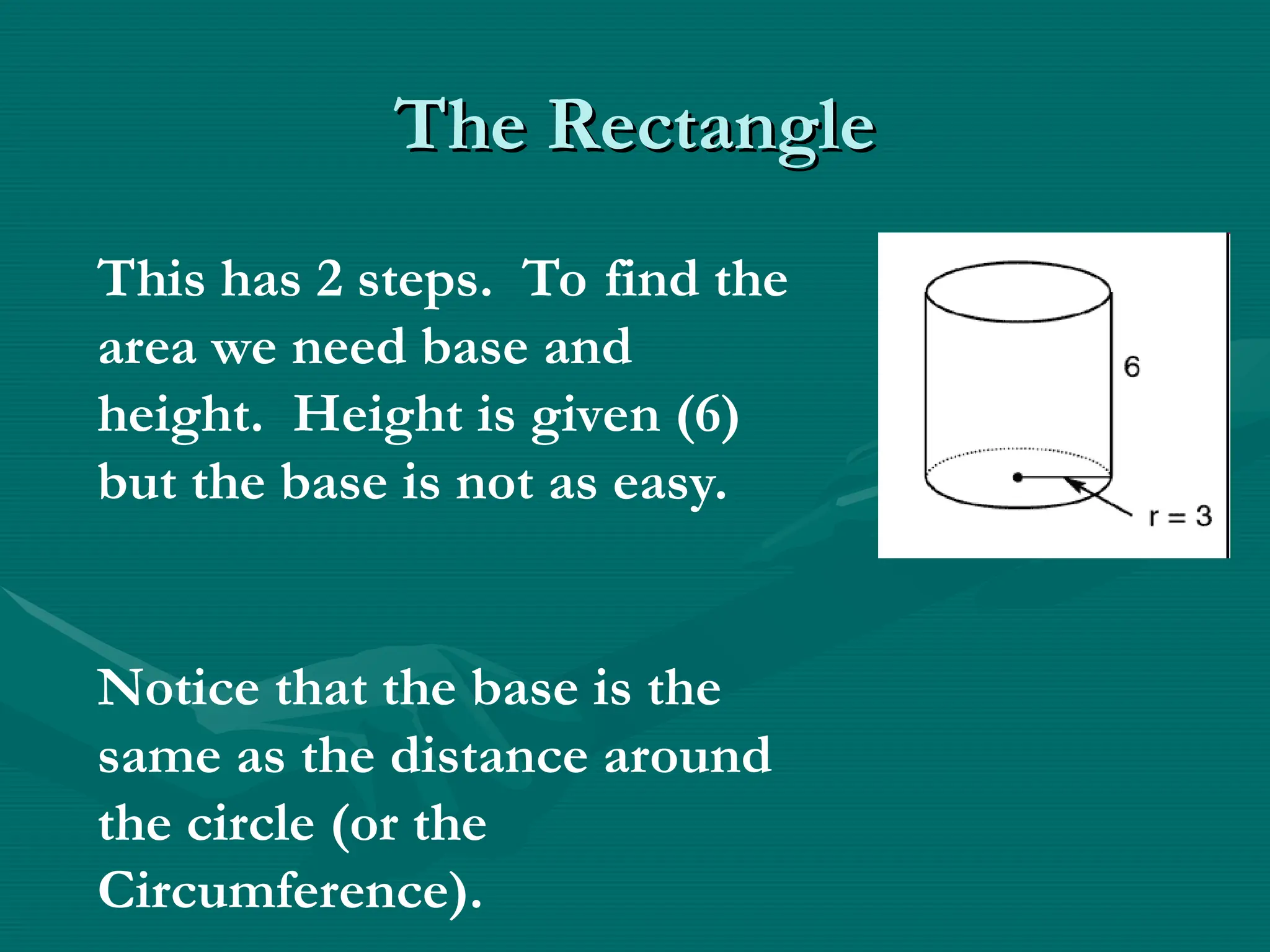 The Rectangle
The Rectangle
This has 2 steps. To find the
area we need base and
height. Height is given (6)
but the base is not as easy.
Notice that the base is the
same as the distance around
the circle (or the
Circumference).
 