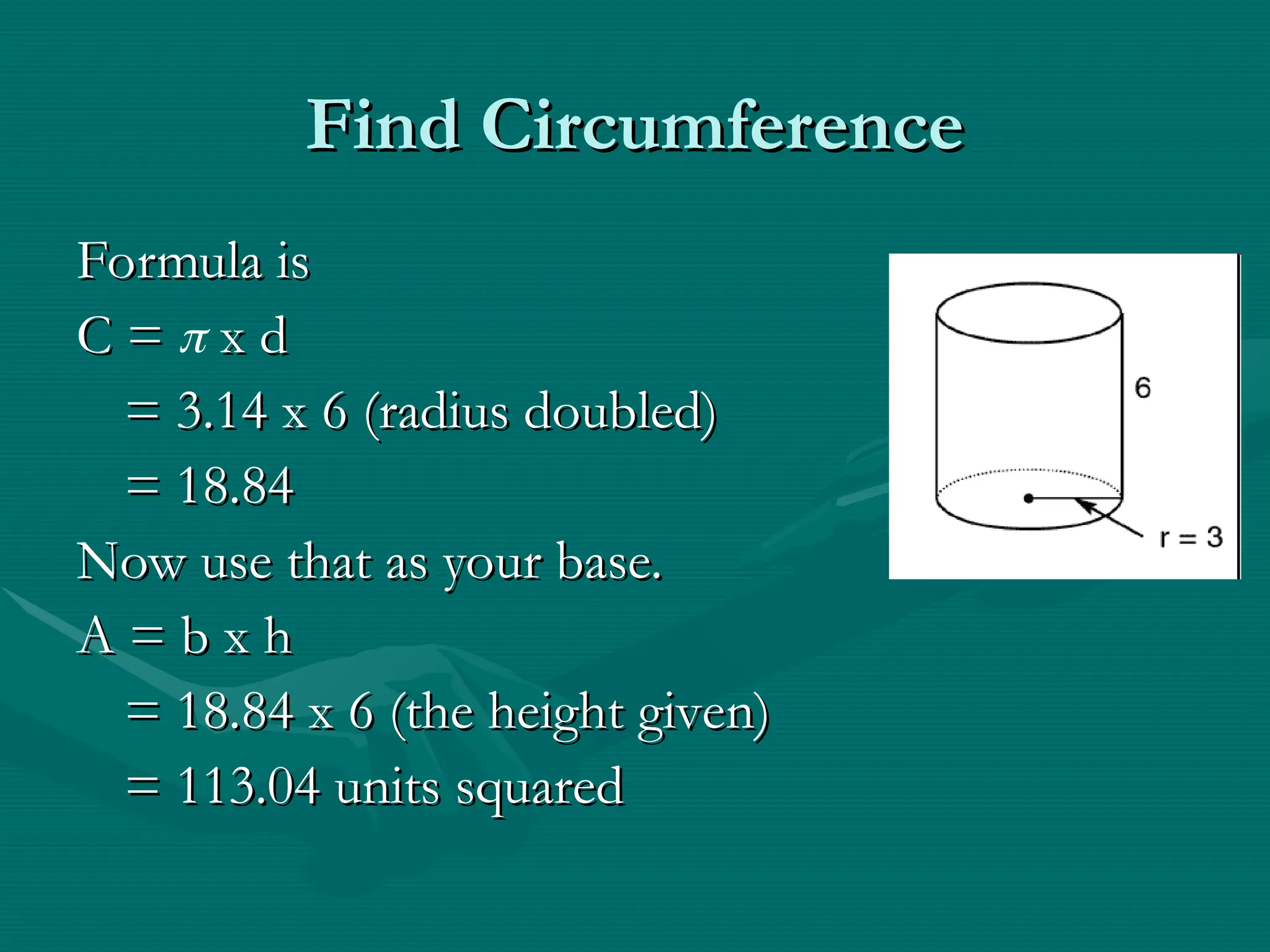 Find Circumference
Find Circumference
Formula is
Formula is
C =
C =  x d
x d
= 3.14 x 6 (radius doubled)
= 3.14 x 6 (radius doubled)
= 18.84
= 18.84
Now use that as your base.
Now use that as your base.
A = b x h
A = b x h
= 18.84 x 6 (the height given)
= 18.84 x 6 (the height given)
= 113.04 units squared
= 113.04 units squared
 