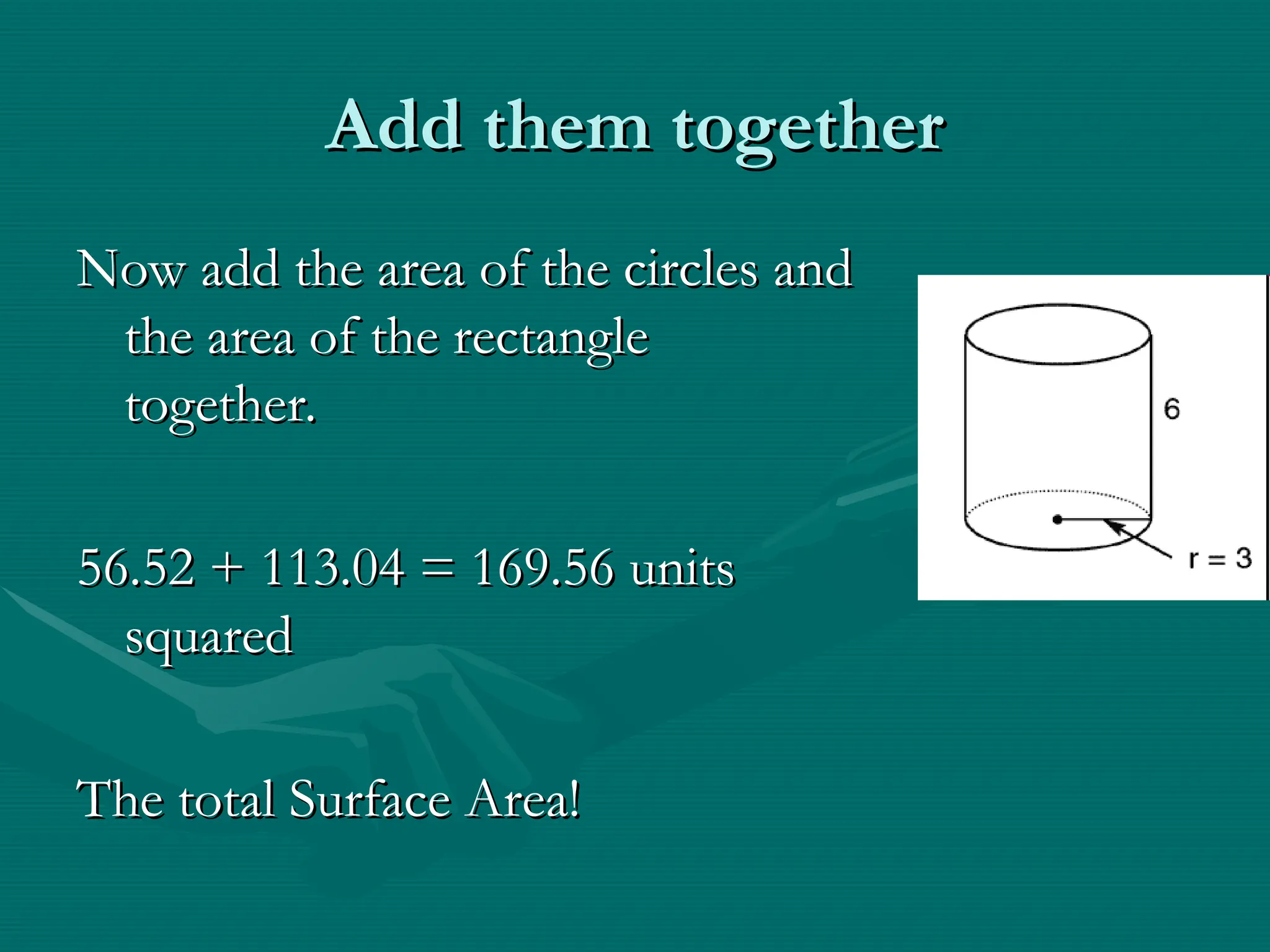 Add them together
Add them together
Now add the area of the circles and
Now add the area of the circles and
the area of the rectangle
the area of the rectangle
together.
together.
56.52 + 113.04 = 169.56 units
56.52 + 113.04 = 169.56 units
squared
squared
The total Surface Area!
The total Surface Area!
 