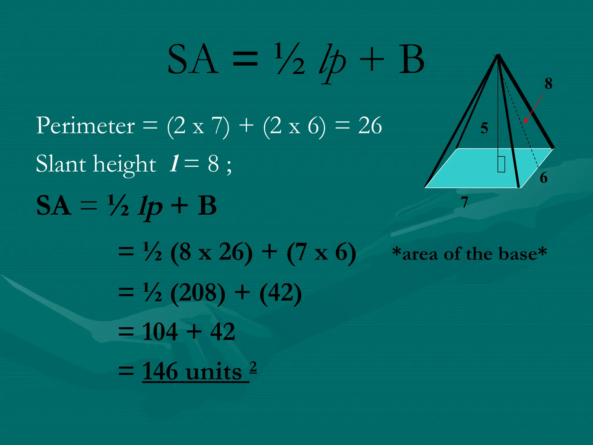SA = ½ lp + B
6
7
8
5
Perimeter = (2 x 7) + (2 x 6) = 26
Slant height l = 8 ;
SA = ½ lp + B
= ½ (8 x 26) + (7 x 6) *area of the base*
= ½ (208) + (42)
= 104 + 42
= 146 units 2
 