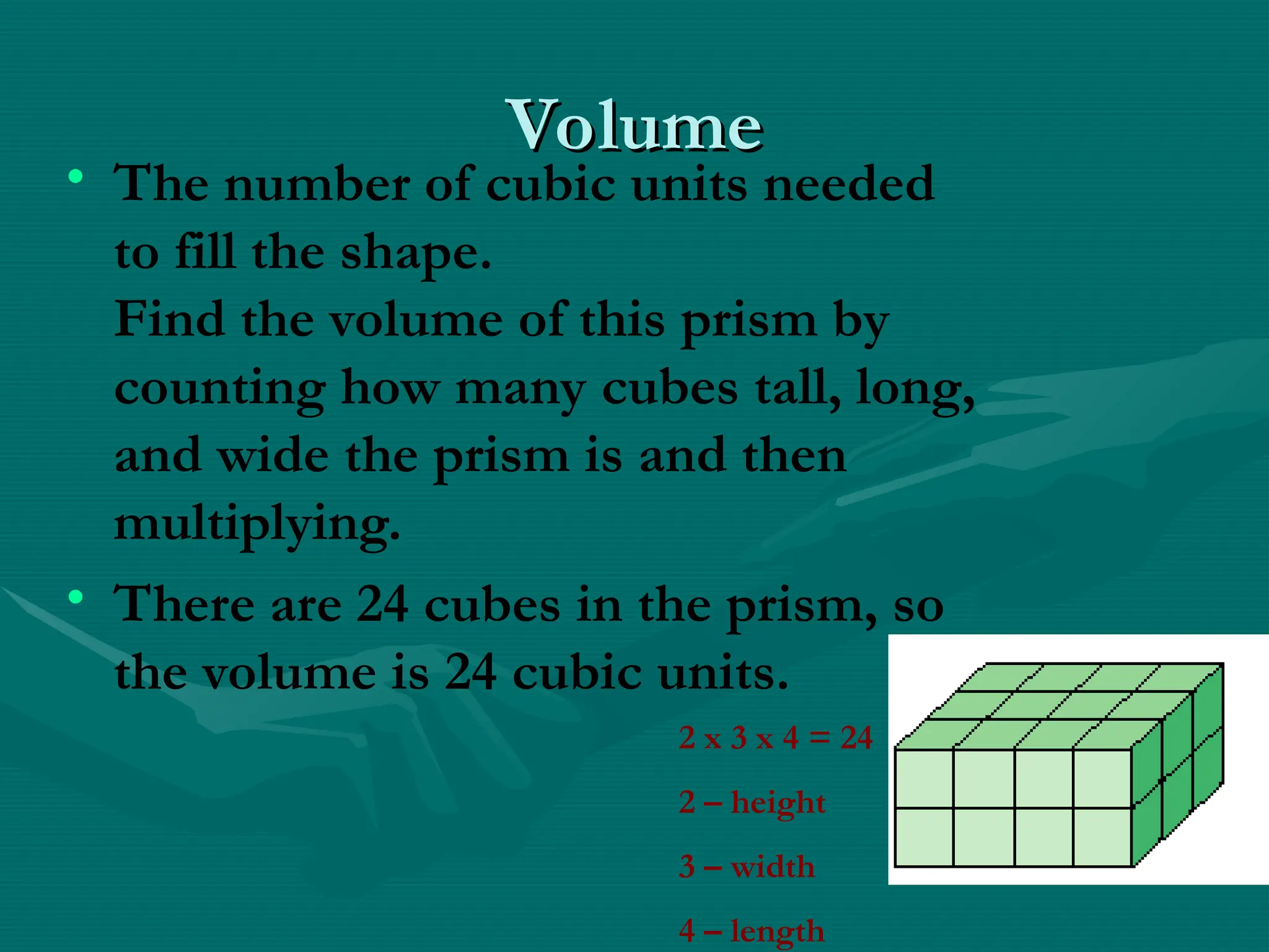 Volume
Volume
• The number of cubic units needed
to fill the shape.
Find the volume of this prism by
counting how many cubes tall, long,
and wide the prism is and then
multiplying.
• There are 24 cubes in the prism, so
the volume is 24 cubic units.
2 x 3 x 4 = 24
2 – height
3 – width
4 – length
 