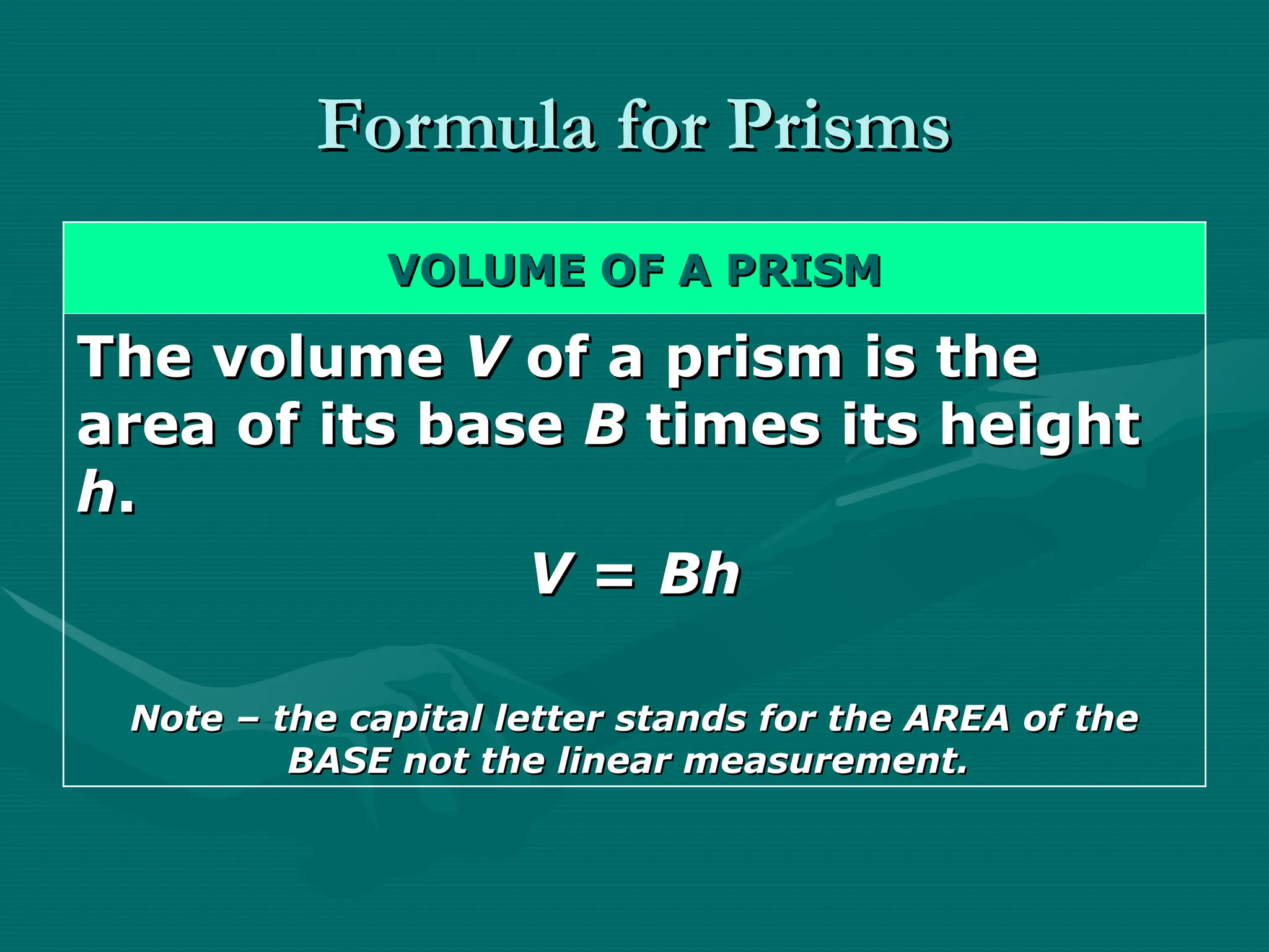 Formula for Prisms
Formula for Prisms
VOLUME OF A PRISM
VOLUME OF A PRISM
The volume
The volume V
V of a prism is the
of a prism is the
area of its base
area of its base B
B times its height
times its height
h
h.
.
V
V =
= Bh
Bh
Note – the capital letter stands for the AREA of the
Note – the capital letter stands for the AREA of the
BASE not the linear measurement.
BASE not the linear measurement.
 