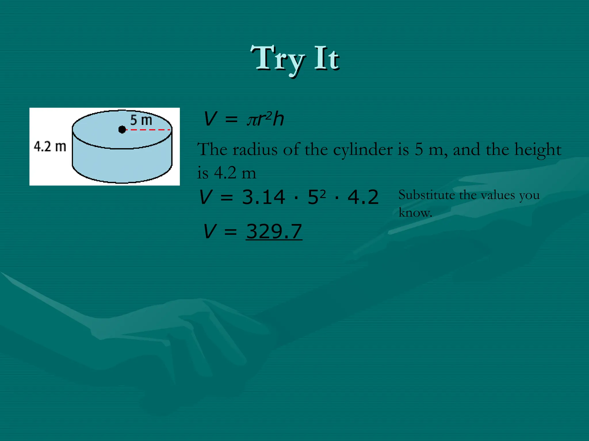 Try It
Try It
V = r2
h
The radius of the cylinder is 5 m, and the height
is 4.2 m
V = 3.14 · 52
· 4.2
V = 329.7
Substitute the values you
know.
 