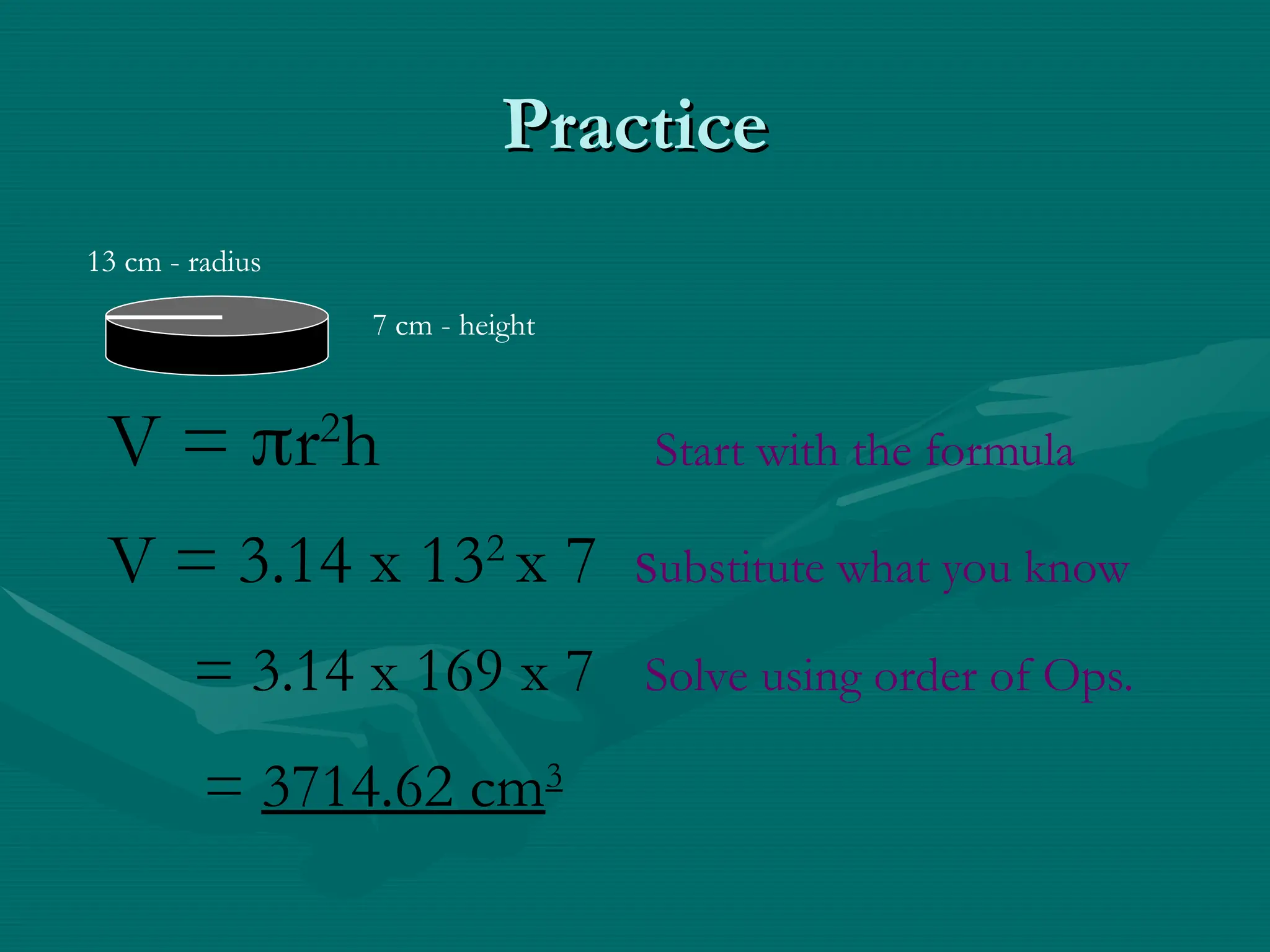 Practice
Practice
7 cm - height
13 cm - radius
V = r2
h Start with the formula
V = 3.14 x 132
x 7 substitute what you know
= 3.14 x 169 x 7 Solve using order of Ops.
= 3714.62 cm3
 
