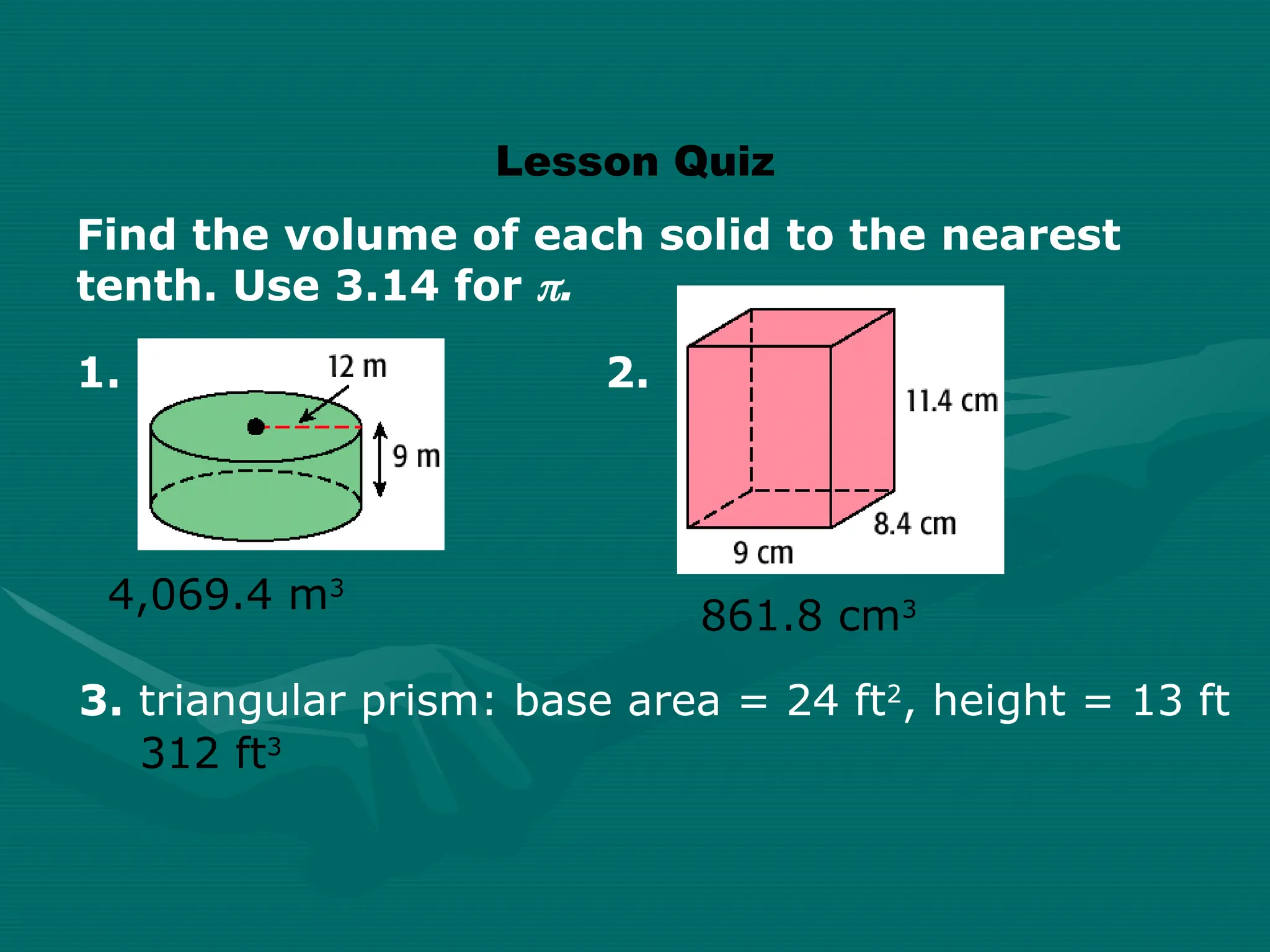 Lesson Quiz
Find the volume of each solid to the nearest
tenth. Use 3.14 for .
861.8 cm3
4,069.4 m3
312 ft3
3. triangular prism: base area = 24 ft2
, height = 13 ft
1. 2.
 