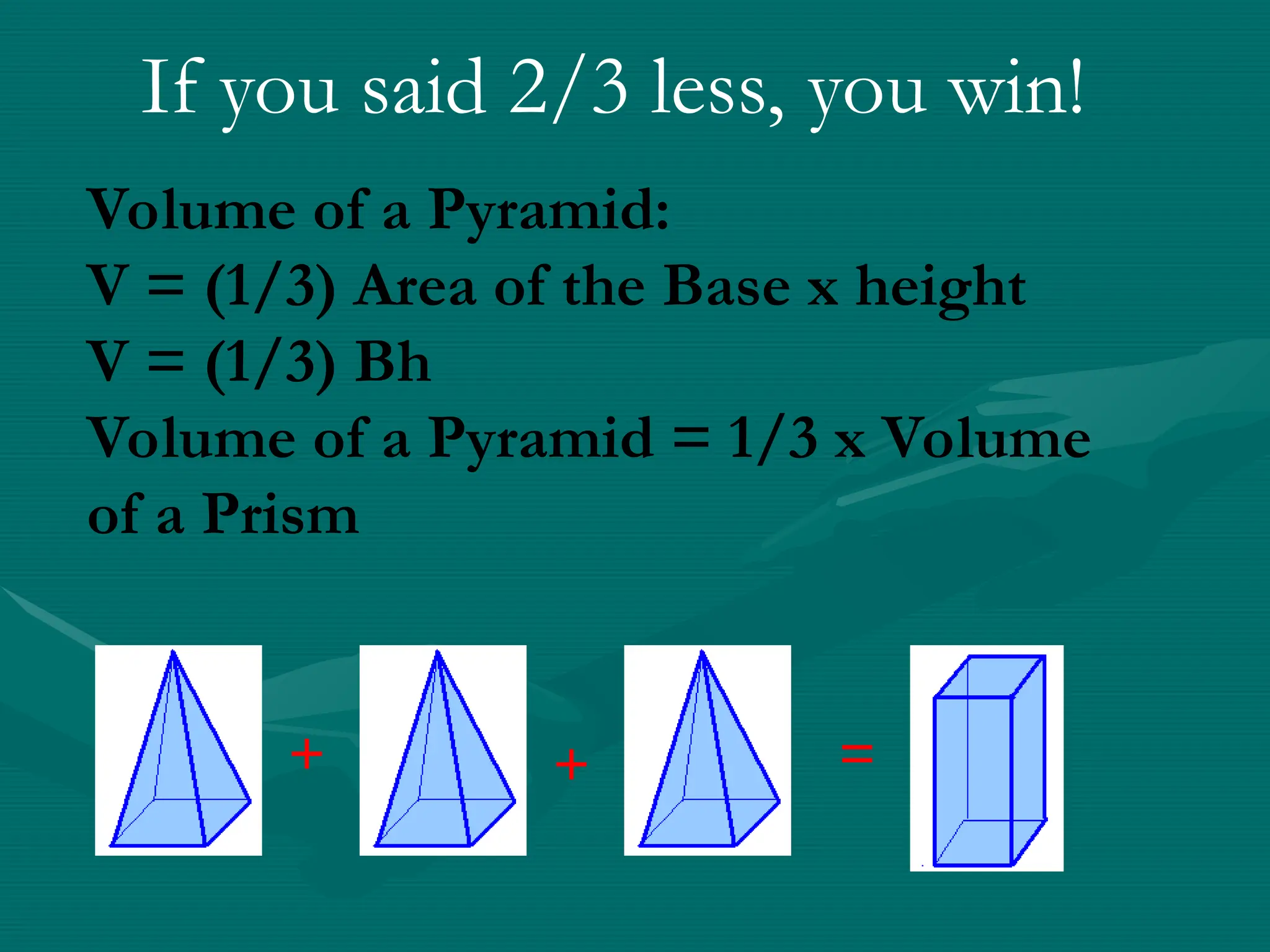 Volume of a Pyramid:
V = (1/3) Area of the Base x height
V = (1/3) Bh
Volume of a Pyramid = 1/3 x Volume
of a Prism
If you said 2/3 less, you win!
+ + =
 
