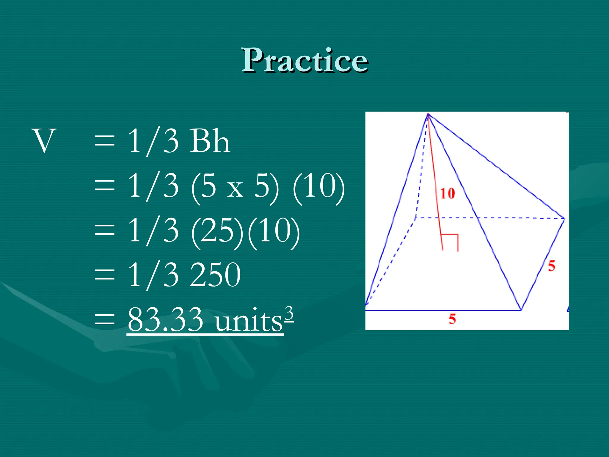 Practice
Practice
V = 1/3 Bh
= 1/3 (5 x 5) (10)
= 1/3 (25)(10)
= 1/3 250
= 83.33 units3
 