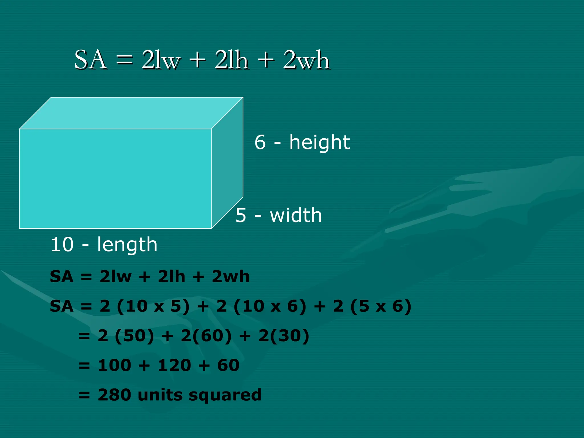 SA = 2lw + 2lh + 2wh
SA = 2lw + 2lh + 2wh
10 - length
5 - width
6 - height
SA = 2lw + 2lh + 2wh
SA = 2 (10 x 5) + 2 (10 x 6) + 2 (5 x 6)
= 2 (50) + 2(60) + 2(30)
= 100 + 120 + 60
= 280 units squared
 