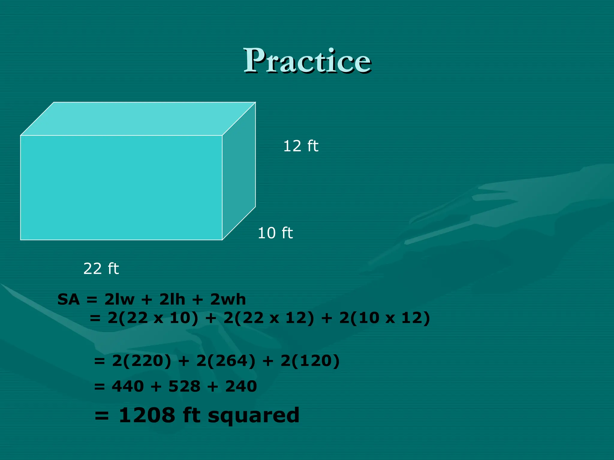 Practice
Practice
10 ft
12 ft
22 ft
SA = 2lw + 2lh + 2wh
= 2(22 x 10) + 2(22 x 12) + 2(10 x 12)
= 2(220) + 2(264) + 2(120)
= 440 + 528 + 240
= 1208 ft squared
 