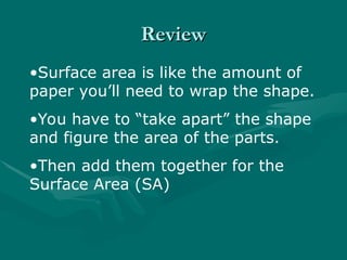 Review
Review
•Surface area is like the amount of
paper you’ll need to wrap the shape.
•You have to “take apart” the shape
and figure the area of the parts.
•Then add them together for the
Surface Area (SA)
 