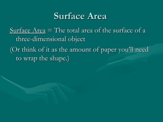 Surface Area
Surface Area
Surface Area
Surface Area = The total area of the surface of a
= The total area of the surface of a
three-dimensional object
three-dimensional object
(Or think of it as the amount of paper you’ll need
(Or think of it as the amount of paper you’ll need
to wrap the shape.)
to wrap the shape.)
 
