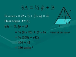 SA = ½ lp + B
6
7
8
5
Perimeter = (2 x 7) + (2 x 6) = 26
Slant height l = 8 ;
SA = ½ lp + B
= ½ (8 x 26) + (7 x 6) *area of the base*
= ½ (208) + (42)
= 104 + 42
= 146 units 2
 
