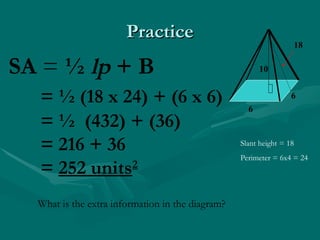 Practice
Practice
6
6
18
10
SA = ½ lp + B
= ½ (18 x 24) + (6 x 6)
= ½ (432) + (36)
= 216 + 36
= 252 units2
Slant height = 18
Perimeter = 6x4 = 24
What is the extra information in the diagram?
 