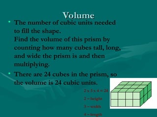 Volume
Volume
• The number of cubic units needed
to fill the shape.
Find the volume of this prism by
counting how many cubes tall, long,
and wide the prism is and then
multiplying.
• There are 24 cubes in the prism, so
the volume is 24 cubic units.
2 x 3 x 4 = 24
2 – height
3 – width
4 – length
 