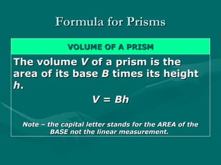 Formula for Prisms
Formula for Prisms
VOLUME OF A PRISM
VOLUME OF A PRISM
The volume
The volume V
V of a prism is the
of a prism is the
area of its base
area of its base B
B times its height
times its height
h
h.
.
V
V =
= Bh
Bh
Note – the capital letter stands for the AREA of the
Note – the capital letter stands for the AREA of the
BASE not the linear measurement.
BASE not the linear measurement.
 
