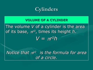 Cylinders
Cylinders
VOLUME OF A CYLINDER
VOLUME OF A CYLINDER
The volume
The volume V
V of a cylinder is the area
of a cylinder is the area
of its base,
of its base, 
r
r2
2
, times its height
, times its height h
h.
.
V
V =
= 
r
r2
2
h
h
Notice that
Notice that 
r
r2
2
is the formula for area
is the formula for area
of a circle.
of a circle.
 
