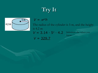 Try It
Try It
V = r2
h
The radius of the cylinder is 5 m, and the height
is 4.2 m
V = 3.14 · 52
· 4.2
V = 329.7
Substitute the values you
know.
 