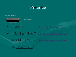 Practice
Practice
7 cm - height
13 cm - radius
V = r2
h Start with the formula
V = 3.14 x 132
x 7 substitute what you know
= 3.14 x 169 x 7 Solve using order of Ops.
= 3714.62 cm3
 