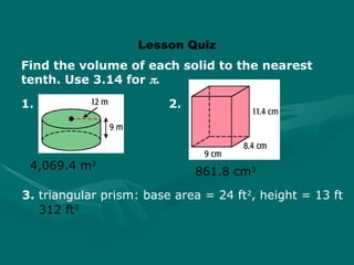 Lesson Quiz
Find the volume of each solid to the nearest
tenth. Use 3.14 for .
861.8 cm3
4,069.4 m3
312 ft3
3. triangular prism: base area = 24 ft2
, height = 13 ft
1. 2.
 
