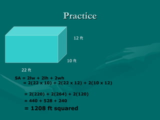 Practice
Practice
10 ft
12 ft
22 ft
SA = 2lw + 2lh + 2wh
= 2(22 x 10) + 2(22 x 12) + 2(10 x 12)
= 2(220) + 2(264) + 2(120)
= 440 + 528 + 240
= 1208 ft squared
 