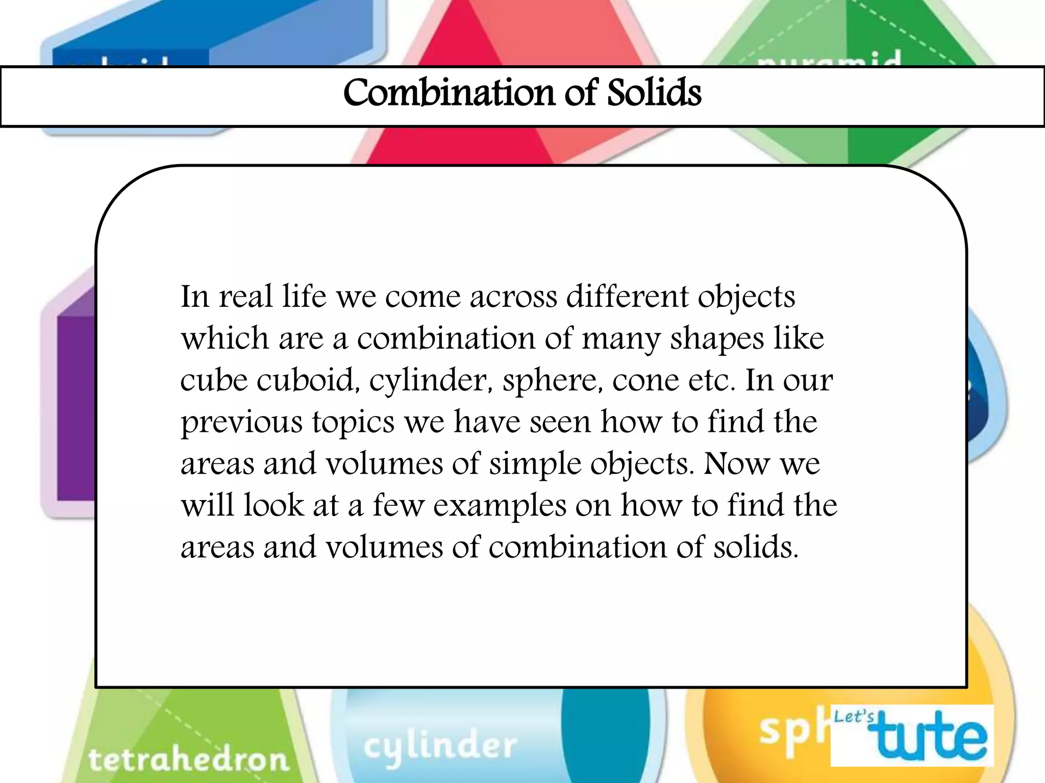 Combination of Solids
In real life we come across different objects
which are a combination of many shapes like
cube cuboid, cylinder, sphere, cone etc. In our
previous topics we have seen how to find the
areas and volumes of simple objects. Now we
will look at a few examples on how to find the
areas and volumes of combination of solids.
 