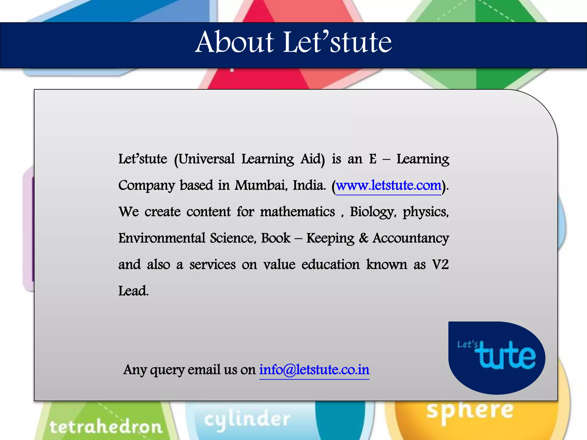 Let’stute (Universal Learning Aid) is an E – Learning
Company based in Mumbai, India. (www.letstute.com).
We create content for mathematics , Biology, physics,
Environmental Science, Book – Keeping & Accountancy
and also a services on value education known as V2
Lead.
Any query email us on info@letstute.co.in
About Let’stute
 