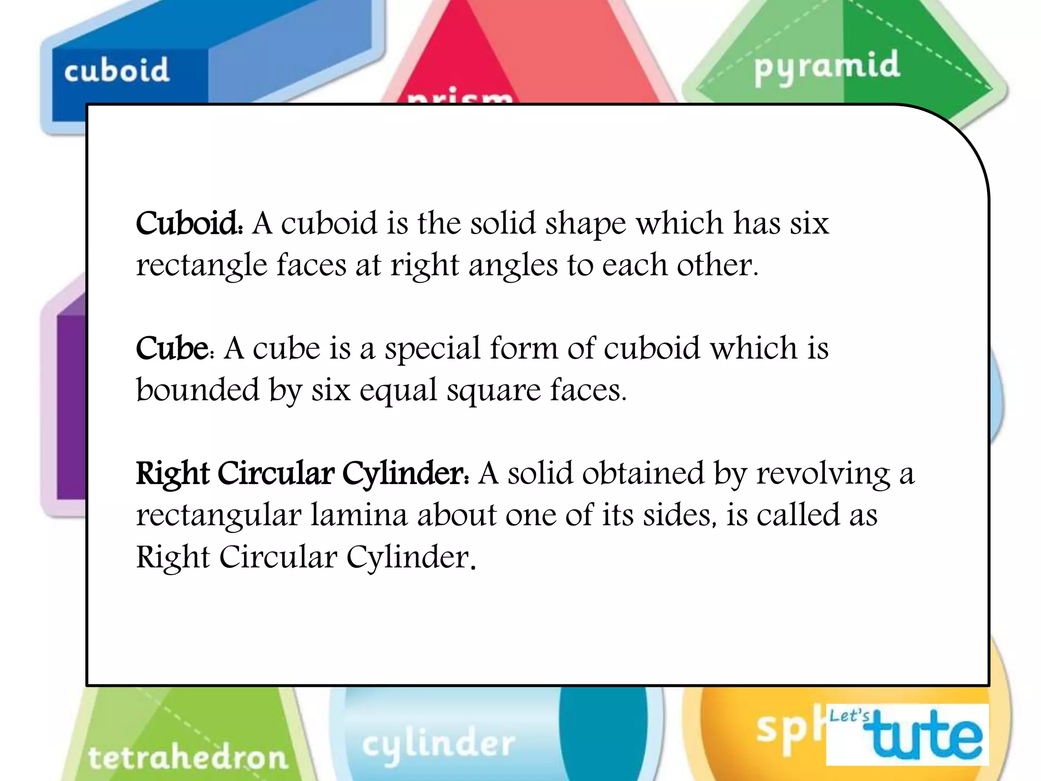 Cuboid: A cuboid is the solid shape which has six
rectangle faces at right angles to each other.
Cube: A cube is a special form of cuboid which is
bounded by six equal square faces.
Right Circular Cylinder: A solid obtained by revolving a
rectangular lamina about one of its sides, is called as
Right Circular Cylinder.
 