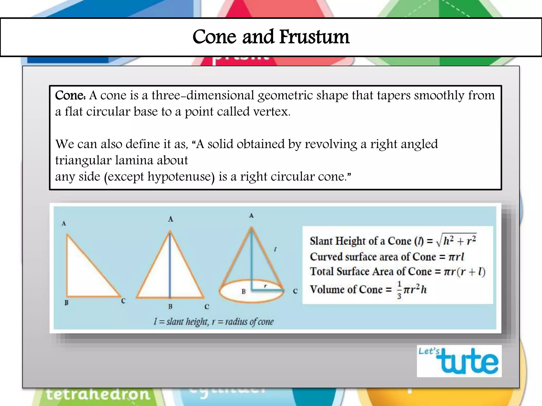 Cone and Frustum
Cone: A cone is a three-dimensional geometric shape that tapers smoothly from
a flat circular base to a point called vertex.
We can also define it as, “A solid obtained by revolving a right angled
triangular lamina about
any side (except hypotenuse) is a right circular cone.”
 