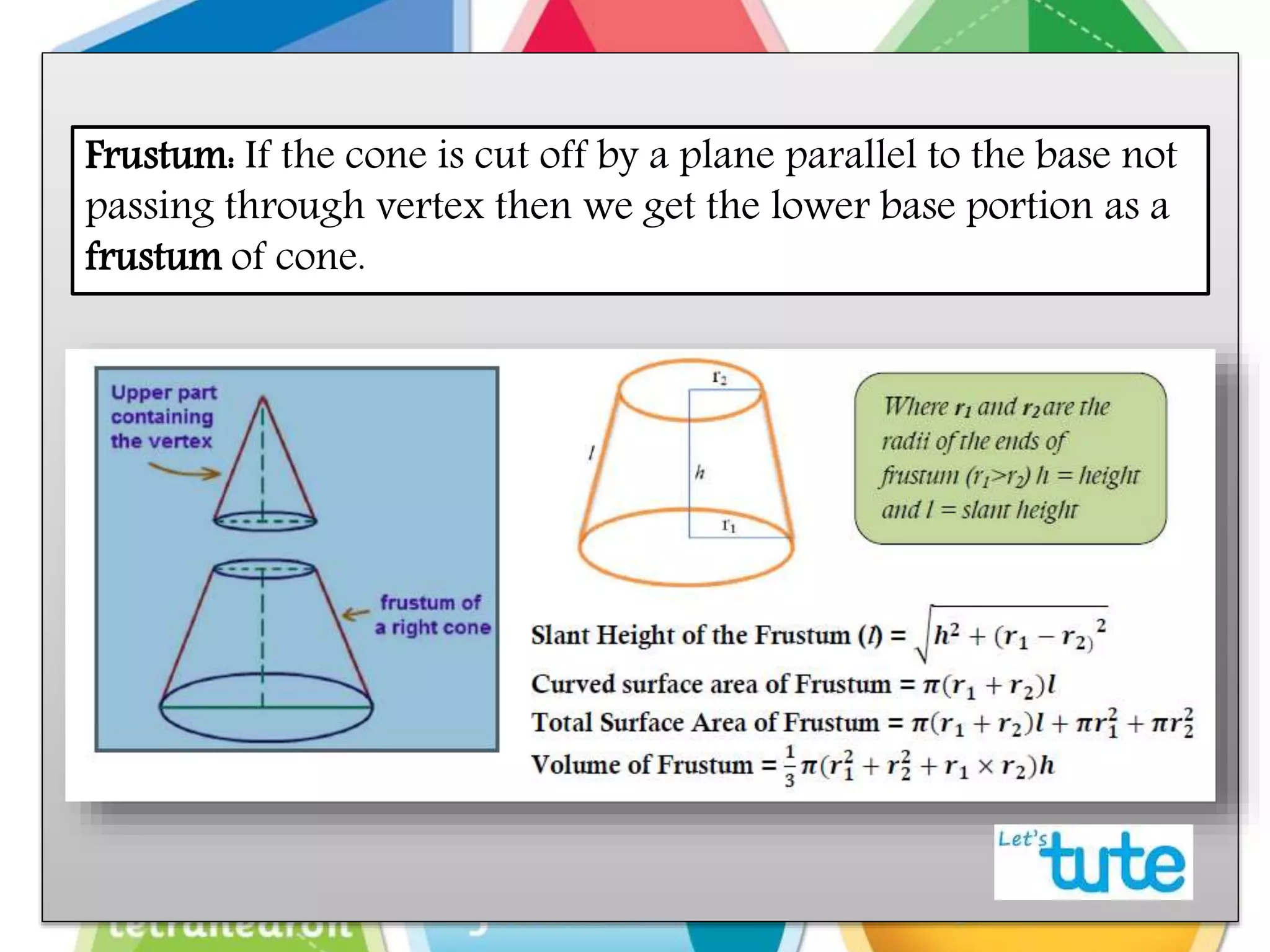 Frustum: If the cone is cut off by a plane parallel to the base not
passing through vertex then we get the lower base portion as a
frustum of cone.
 