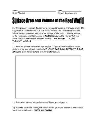 Name:________________________________               Date:________________
Math 7 Period ____                                  Project Requirements




For this project, you must find either a rectangular prism, a triangular prism, OR
a cylinder in the real world. On this sheet, you will find the surface area and
volume, answer questions, and attach a picture of the object. On the picture,
write the measurements (measure in METRICS) you had to find so that you
could calculate the surface area and volume. THIS PROJECT IS DUE
TUESDAY, APRIL 3.

1.) Attach a picture below with tape or glue. If you will not be able to take a
picture, bring your object to school AT LEAST TWO DAYS BEFORE THE DUE
DATE and I will take a picture with my digital camera.




1.) State what type of three dimensional figure your object is.

2.) Find the volume of the object below. Round your final answer to the nearest
tenth and include units. SHOW ALL WORK!
 