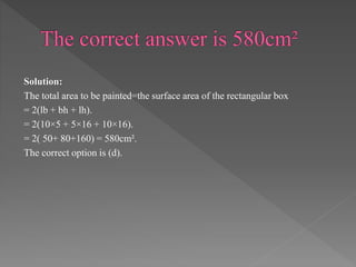 Solution: 
The total area to be painted=the surface area of the rectangular box 
= 2(lb + bh + lh). 
= 2(10×5 + 5×16 + 10×16). 
= 2( 50+ 80+160) = 580cm². 
The correct option is (d). 
 