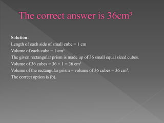 Solution: 
Length of each side of small cube = 1 cm 
Volume of each cube = 1 cm3 
The given rectangular prism is made up of 36 small equal sized cubes. 
Volume of 36 cubes = 36 × 1 = 36 cm3 
Volume of the rectangular prism = volume of 36 cubes = 36 cm3. 
The correct option is (b). 
 
