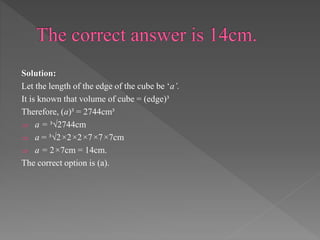 Solution: 
Let the length of the edge of the cube be ‘a’. 
It is known that volume of cube = (edge)³ 
Therefore, (a)³ = 2744cm³ 
 a = ³√2744cm 
 a = ³√2×2×2×7×7×7cm 
 a = 2×7cm = 14cm. 
The correct option is (a). 
 