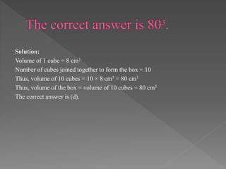 Solution: 
Volume of 1 cube = 8 cm3 
Number of cubes joined together to form the box = 10 
Thus, volume of 10 cubes = 10 × 8 cm3 = 80 cm3 
Thus, volume of the box = volume of 10 cubes = 80 cm3 
The correct answer is (d). 
 