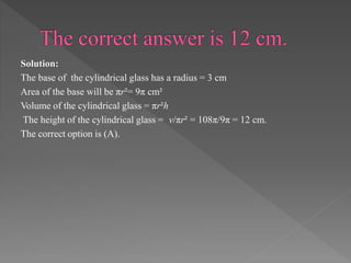 Solution: 
The base of the cylindrical glass has a radius = 3 cm 
Area of the base will be πr²= 9π cm² 
Volume of the cylindrical glass = πr²h 
The height of the cylindrical glass = v/πr² = 108π/9π = 12 cm. 
The correct option is (A). 
 