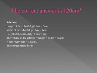 Solution: 
Length of the cuboidal gift box = 6cm 
Width of the cuboidal gift box = 4cm 
Height of the cuboidal gift box = 5cm 
The volume of the gift box = length × width × height 
= 6cm*4cm*5cm = 120cm³. 
The correct option is (d). 
 