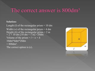 Solution: 
Length (l) of the rectangular prism = 10 dm 
Width (w) of the rectangular prism = 4 dm 
Height (h) of the rectangular prism = 2 m 
= 2 × 10 dm [10 dm = 1 m] =20dm 
Volume of the prism = l × w × h 
10dm*4dm*20dm 
= 800dm³. 
The correct option is (c). 
 