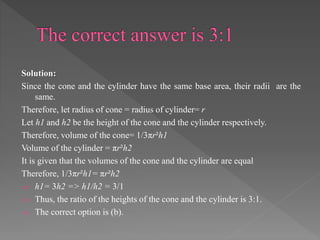 Solution: 
Since the cone and the cylinder have the same base area, their radii are the 
same. 
Therefore, let radius of cone = radius of cylinder= r 
Let h1 and h2 be the height of the cone and the cylinder respectively. 
Therefore, volume of the cone= 1/3πr²h1 
Volume of the cylinder = πr²h2 
It is given that the volumes of the cone and the cylinder are equal 
Therefore, 1/3πr²h1= πr²h2 
 h1= 3h2 => h1/h2 = 3/1 
 Thus, the ratio of the heights of the cone and the cylinder is 3:1. 
 The correct option is (b). 
 