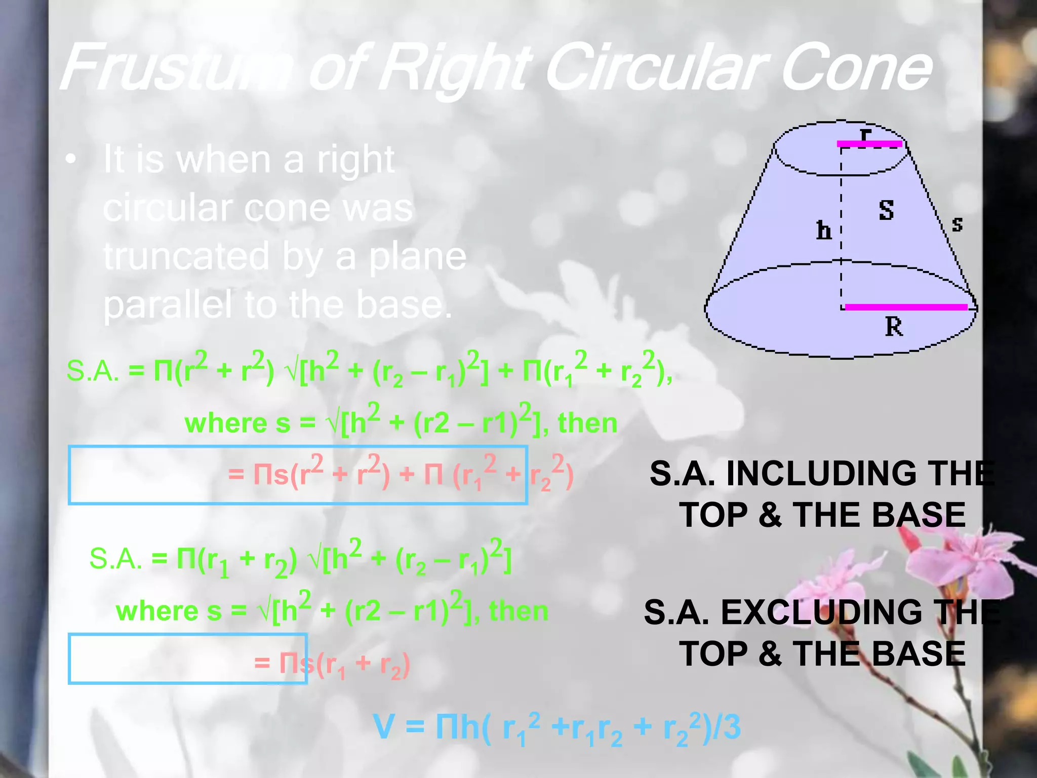 Frustum of Right Circular Cone
• It is when a right
circular cone was
truncated by a plane
parallel to the base.
S.A. = Π(r2 + r2) √[h2 + (r2 – r1)2] + Π(r1
2 + r2
2),
where s = √[h2 + (r2 – r1)2], then
= Πs(r2 + r2) + Π (r1
2 + r2
2)
S.A. = Π(r1 + r2) √[h2 + (r2 – r1)2]
where s = √[h2 + (r2 – r1)2], then
= Πs(r1 + r2)
V = Πh( r1
2 +r1r2 + r2
2)/3
S.A. INCLUDING THE
TOP & THE BASE
S.A. EXCLUDING THE
TOP & THE BASE
 