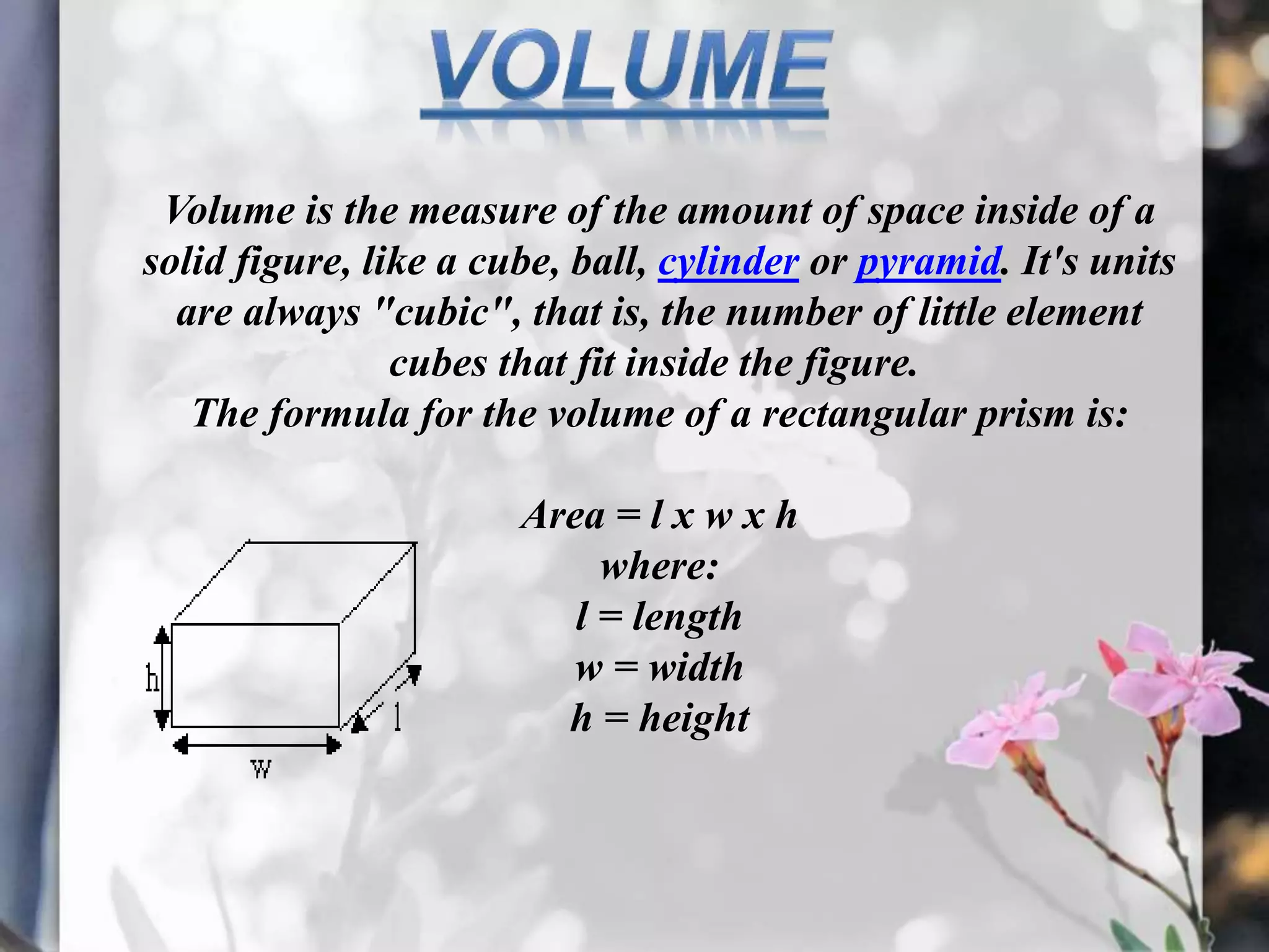 Volume is the measure of the amount of space inside of a
solid figure, like a cube, ball, cylinder or pyramid. It's units
are always "cubic", that is, the number of little element
cubes that fit inside the figure.
The formula for the volume of a rectangular prism is:
Area = l x w x h
where:
l = length
w = width
h = height
 