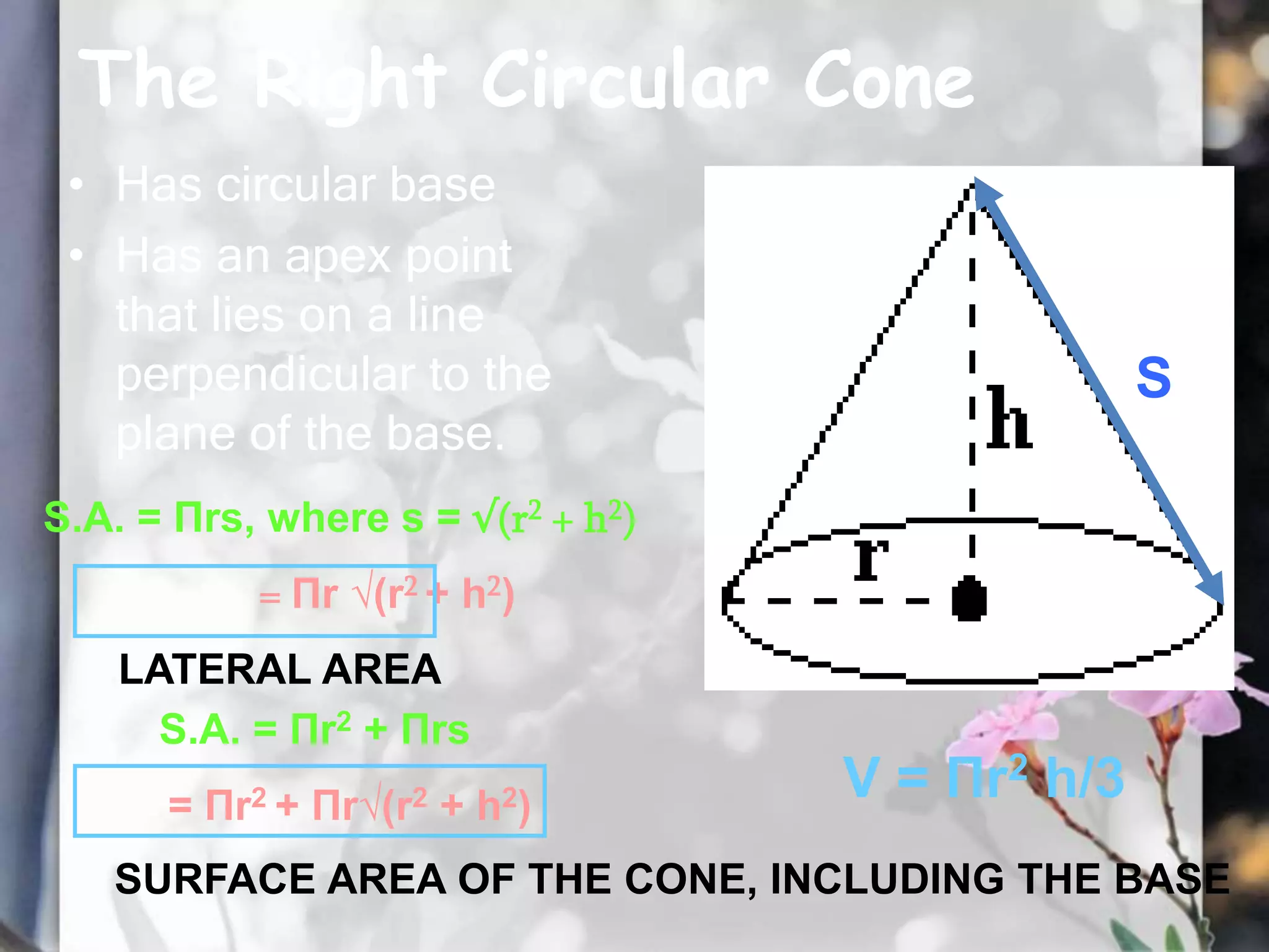 The Right Circular Cone
• Has circular base
• Has an apex point
that lies on a line
perpendicular to the
plane of the base.
S.A. = Πrs, where s = √(r2 + h2)
= Πr √(r2 + h2)
S.A. = Πr2 + Πrs
= Πr2 + Πr√(r2 + h2)
V = Πr2 h/3
S
LATERAL AREA
SURFACE AREA OF THE CONE, INCLUDING THE BASE
 