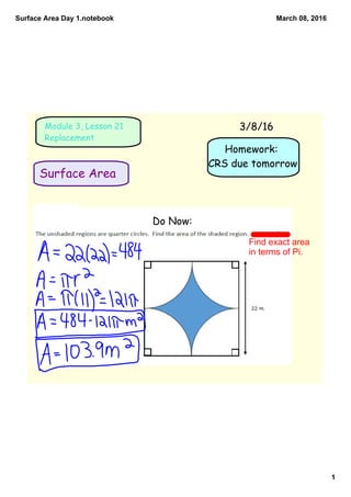 Surface Area Day 1.notebook
1
March 08, 2016
Homework:
CRS due tomorrow
Surface Area
Module 3, Lesson 21
Replacement
3/8/16
Do Now:
Find exact area 
in terms of Pi.
 