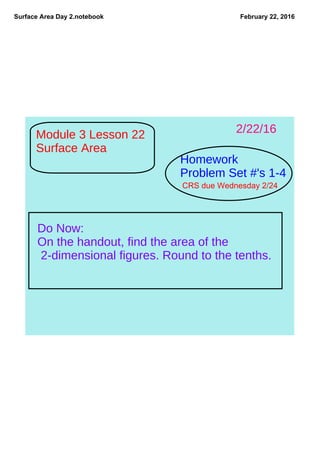Surface Area Day 2.notebook February 22, 2016
Module 3 Lesson 22
Surface Area
Homework
Problem Set #'s 1-4
Do Now:
On the handout, find the area of the
2-dimensional figures. Round to the tenths.
2/22/16
CRS due Wednesday 2/24
 